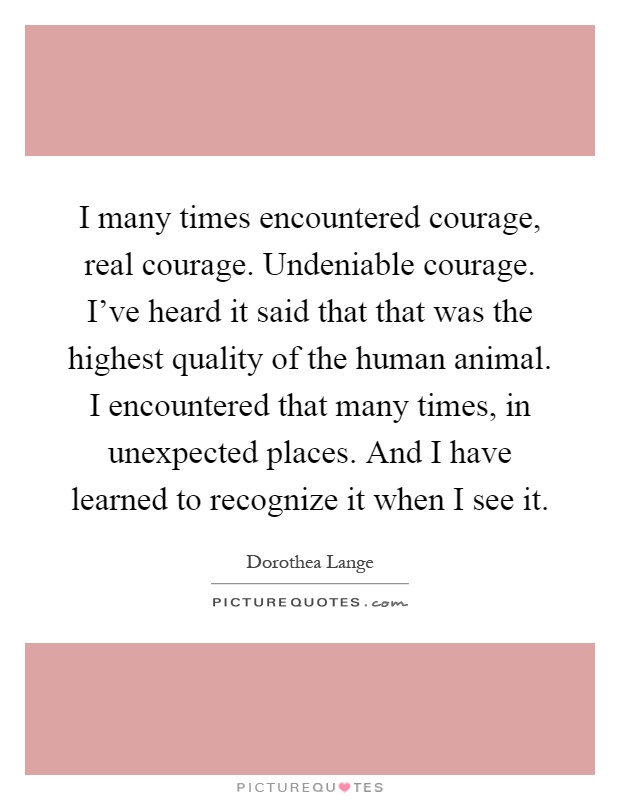 I many times encountered courage, real courage. Undeniable courage. I've heard it said that that was the highest quality of the human animal. I encountered that many times, in unexpected places. And I have learned to recognize it when I see it Picture Quote #1