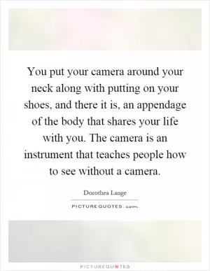 You put your camera around your neck along with putting on your shoes, and there it is, an appendage of the body that shares your life with you. The camera is an instrument that teaches people how to see without a camera Picture Quote #1