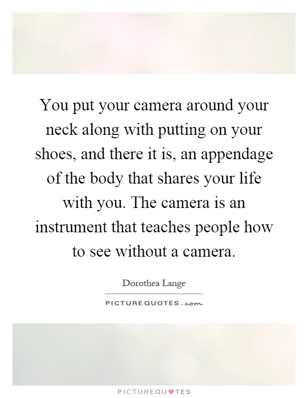 You put your camera around your neck along with putting on your shoes, and there it is, an appendage of the body that shares your life with you. The camera is an instrument that teaches people how to see without a camera Picture Quote #1