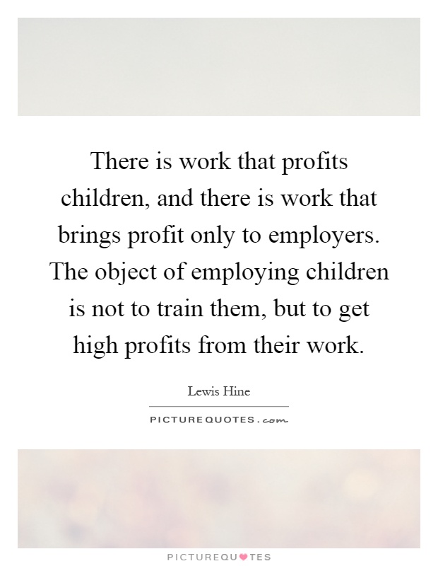 There is work that profits children, and there is work that brings profit only to employers. The object of employing children is not to train them, but to get high profits from their work Picture Quote #1