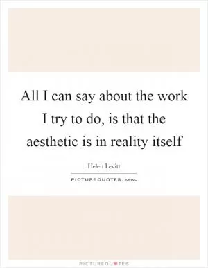 All I can say about the work I try to do, is that the aesthetic is in reality itself Picture Quote #1