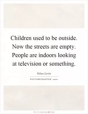 Children used to be outside. Now the streets are empty. People are indoors looking at television or something Picture Quote #1