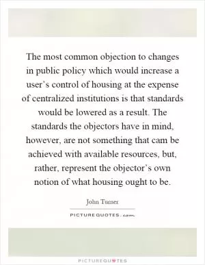 The most common objection to changes in public policy which would increase a user’s control of housing at the expense of centralized institutions is that standards would be lowered as a result. The standards the objectors have in mind, however, are not something that cam be achieved with available resources, but, rather, represent the objector’s own notion of what housing ought to be Picture Quote #1