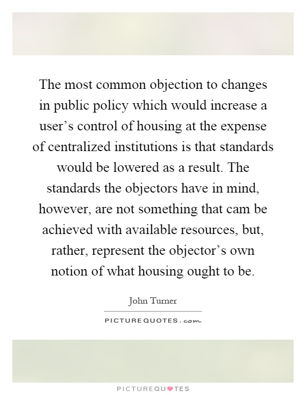The most common objection to changes in public policy which would increase a user's control of housing at the expense of centralized institutions is that standards would be lowered as a result. The standards the objectors have in mind, however, are not something that cam be achieved with available resources, but, rather, represent the objector's own notion of what housing ought to be Picture Quote #1