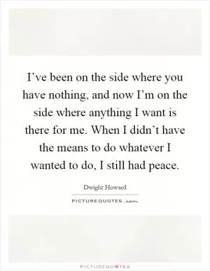 I’ve been on the side where you have nothing, and now I’m on the side where anything I want is there for me. When I didn’t have the means to do whatever I wanted to do, I still had peace Picture Quote #1