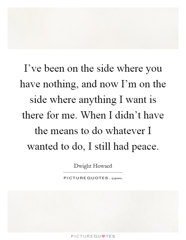 I've been on the side where you have nothing, and now I'm on the side where anything I want is there for me. When I didn't have the means to do whatever I wanted to do, I still had peace Picture Quote #1