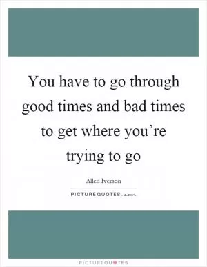 You have to go through good times and bad times to get where you’re trying to go Picture Quote #1