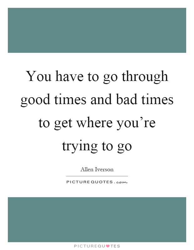 You have to go through good times and bad times to get where you're trying to go Picture Quote #1