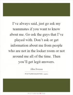 I’ve always said, just go ask my teammates if you want to know about me. Go ask the guys that I’ve played with. Don’t ask or get information about me from people who are not in the locker room or not around me all of the time. Then you’ll get legit answers Picture Quote #1