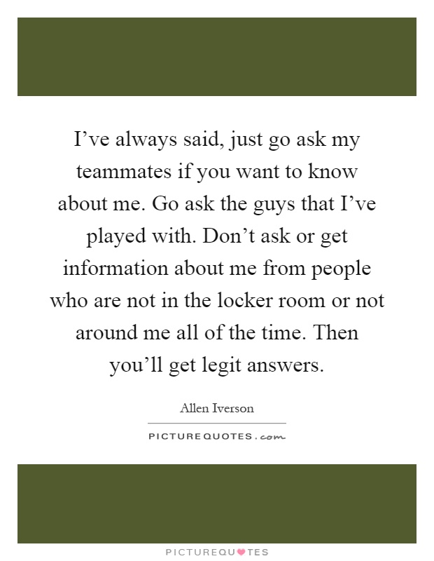 I've always said, just go ask my teammates if you want to know about me. Go ask the guys that I've played with. Don't ask or get information about me from people who are not in the locker room or not around me all of the time. Then you'll get legit answers Picture Quote #1