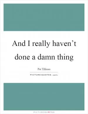 And I really haven’t done a damn thing Picture Quote #1