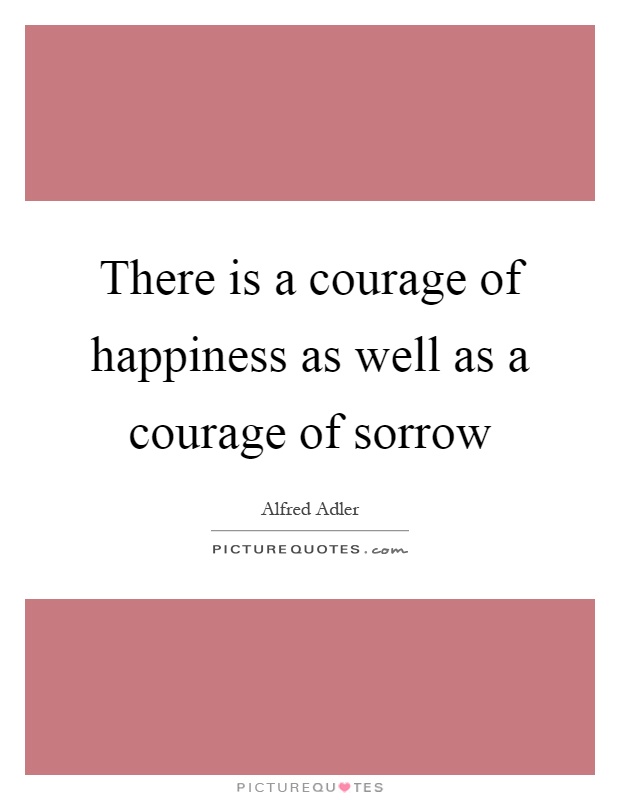 There is a courage of happiness as well as a courage of sorrow Picture Quote #1