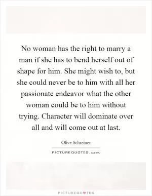No woman has the right to marry a man if she has to bend herself out of shape for him. She might wish to, but she could never be to him with all her passionate endeavor what the other woman could be to him without trying. Character will dominate over all and will come out at last Picture Quote #1