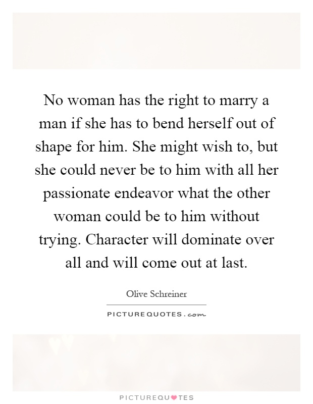 No woman has the right to marry a man if she has to bend herself out of shape for him. She might wish to, but she could never be to him with all her passionate endeavor what the other woman could be to him without trying. Character will dominate over all and will come out at last Picture Quote #1