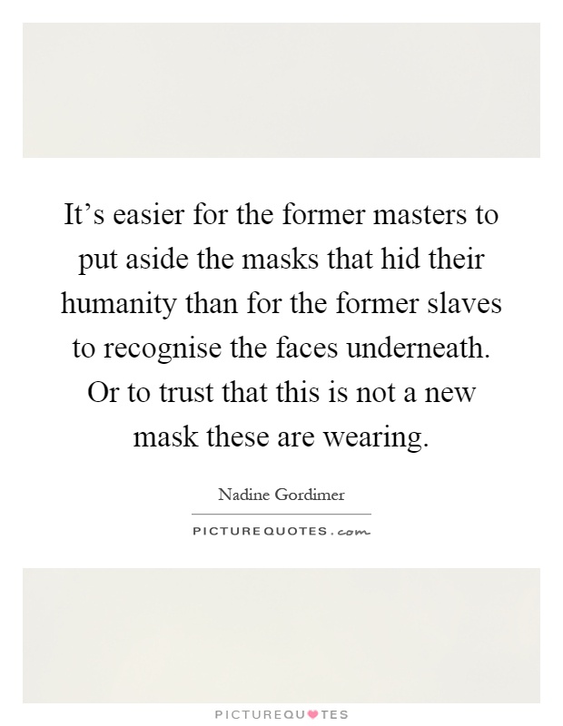 It's easier for the former masters to put aside the masks that hid their humanity than for the former slaves to recognise the faces underneath. Or to trust that this is not a new mask these are wearing Picture Quote #1