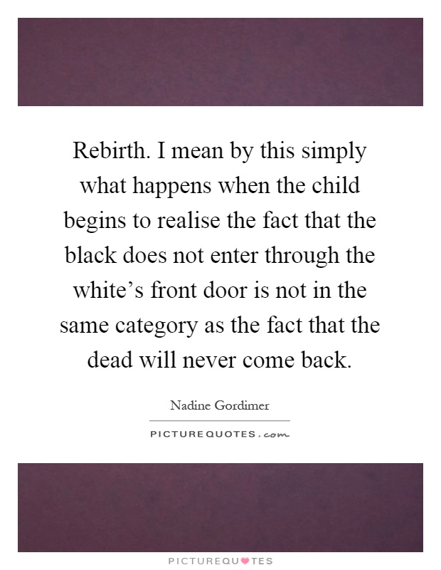 Rebirth. I mean by this simply what happens when the child begins to realise the fact that the black does not enter through the white's front door is not in the same category as the fact that the dead will never come back Picture Quote #1