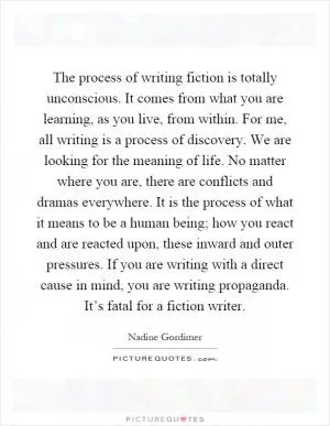 The process of writing fiction is totally unconscious. It comes from what you are learning, as you live, from within. For me, all writing is a process of discovery. We are looking for the meaning of life. No matter where you are, there are conflicts and dramas everywhere. It is the process of what it means to be a human being; how you react and are reacted upon, these inward and outer pressures. If you are writing with a direct cause in mind, you are writing propaganda. It’s fatal for a fiction writer Picture Quote #1