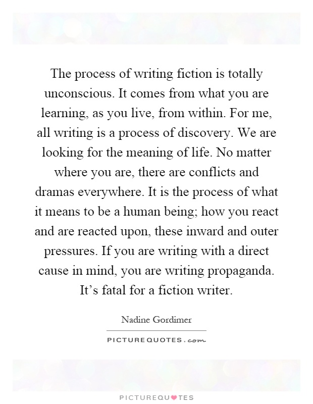 The process of writing fiction is totally unconscious. It comes from what you are learning, as you live, from within. For me, all writing is a process of discovery. We are looking for the meaning of life. No matter where you are, there are conflicts and dramas everywhere. It is the process of what it means to be a human being; how you react and are reacted upon, these inward and outer pressures. If you are writing with a direct cause in mind, you are writing propaganda. It's fatal for a fiction writer Picture Quote #1