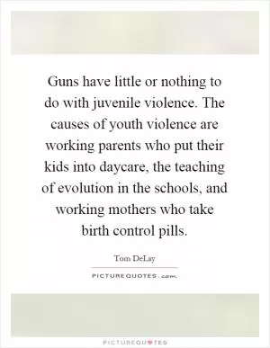 Guns have little or nothing to do with juvenile violence. The causes of youth violence are working parents who put their kids into daycare, the teaching of evolution in the schools, and working mothers who take birth control pills Picture Quote #1