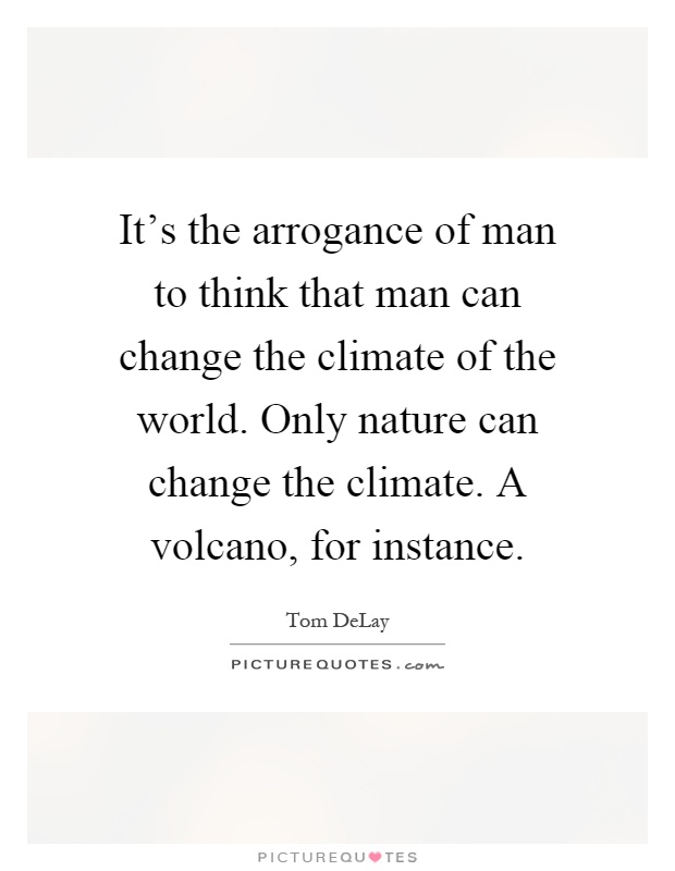 It's the arrogance of man to think that man can change the climate of the world. Only nature can change the climate. A volcano, for instance Picture Quote #1
