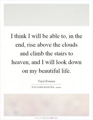 I think I will be able to, in the end, rise above the clouds and climb the stairs to heaven, and I will look down on my beautiful life Picture Quote #1