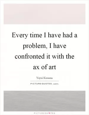 Every time I have had a problem, I have confronted it with the ax of art Picture Quote #1