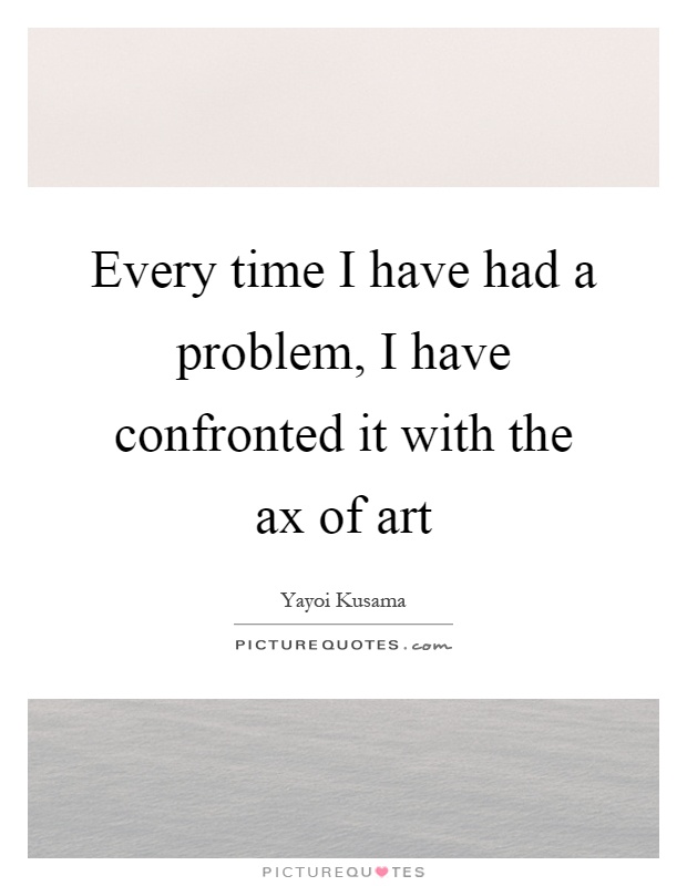 Every time I have had a problem, I have confronted it with the ax of art Picture Quote #1