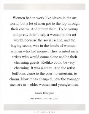 Women had to work like slaves in the art world, but a lot of men got to the top through their charm. And it hurt them. To be young and pretty didn’t help a woman in the art world, because the social scene, and the buying scene, was in the hands of women – women who had money. They wanted male artists who would come alone and be their charming guests. Rothko could be very charming. It was a court. And the artist buffoons came to the court to entertain, to charm. Now it has changed, now the younger men are in – older women and younger men Picture Quote #1