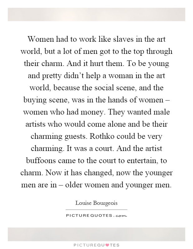 Women had to work like slaves in the art world, but a lot of men got to the top through their charm. And it hurt them. To be young and pretty didn't help a woman in the art world, because the social scene, and the buying scene, was in the hands of women – women who had money. They wanted male artists who would come alone and be their charming guests. Rothko could be very charming. It was a court. And the artist buffoons came to the court to entertain, to charm. Now it has changed, now the younger men are in – older women and younger men Picture Quote #1