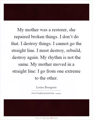 My mother was a restorer, she repaired broken things. I don’t do that. I destroy things. I cannot go the straight line. I must destroy, rebuild, destroy again. My rhythm is not the same. My mother moved in a straight line: I go from one extreme to the other Picture Quote #1