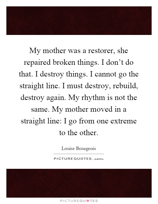 My mother was a restorer, she repaired broken things. I don't do that. I destroy things. I cannot go the straight line. I must destroy, rebuild, destroy again. My rhythm is not the same. My mother moved in a straight line: I go from one extreme to the other Picture Quote #1