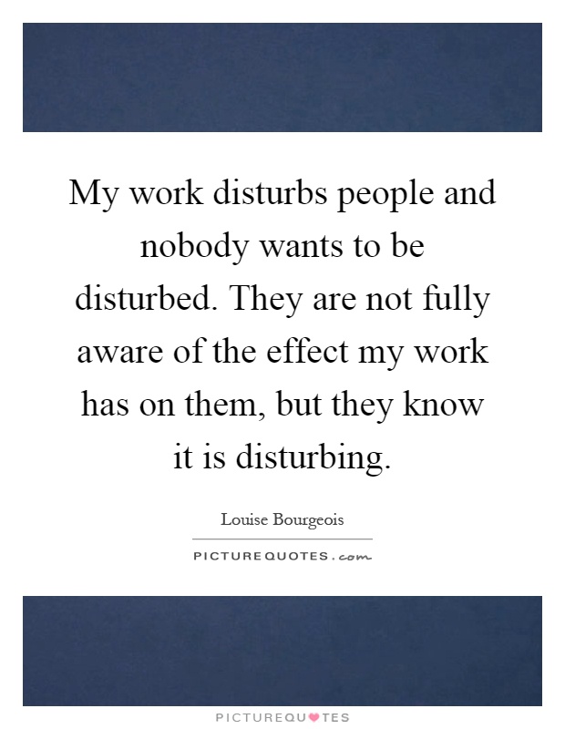 My work disturbs people and nobody wants to be disturbed. They are not fully aware of the effect my work has on them, but they know it is disturbing Picture Quote #1
