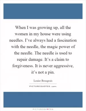When I was growing up, all the women in my house were using needles. I’ve always had a fascination with the needle, the magic power of the needle. The needle is used to repair damage. It’s a claim to forgiveness. It is never aggressive, it’s not a pin Picture Quote #1