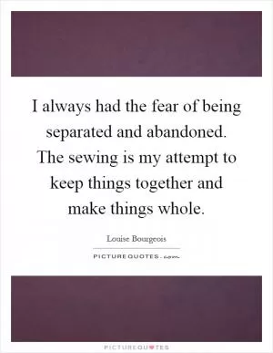 I always had the fear of being separated and abandoned. The sewing is my attempt to keep things together and make things whole Picture Quote #1