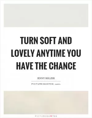 Turn soft and lovely anytime you have the chance Picture Quote #1