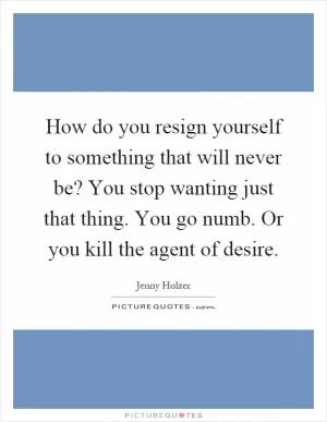 How do you resign yourself to something that will never be? You stop wanting just that thing. You go numb. Or you kill the agent of desire Picture Quote #1