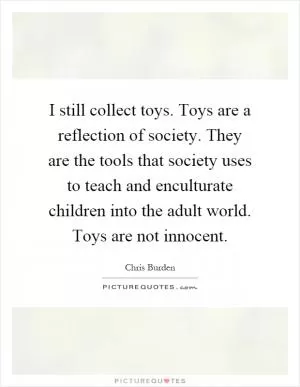 I still collect toys. Toys are a reflection of society. They are the tools that society uses to teach and enculturate children into the adult world. Toys are not innocent Picture Quote #1