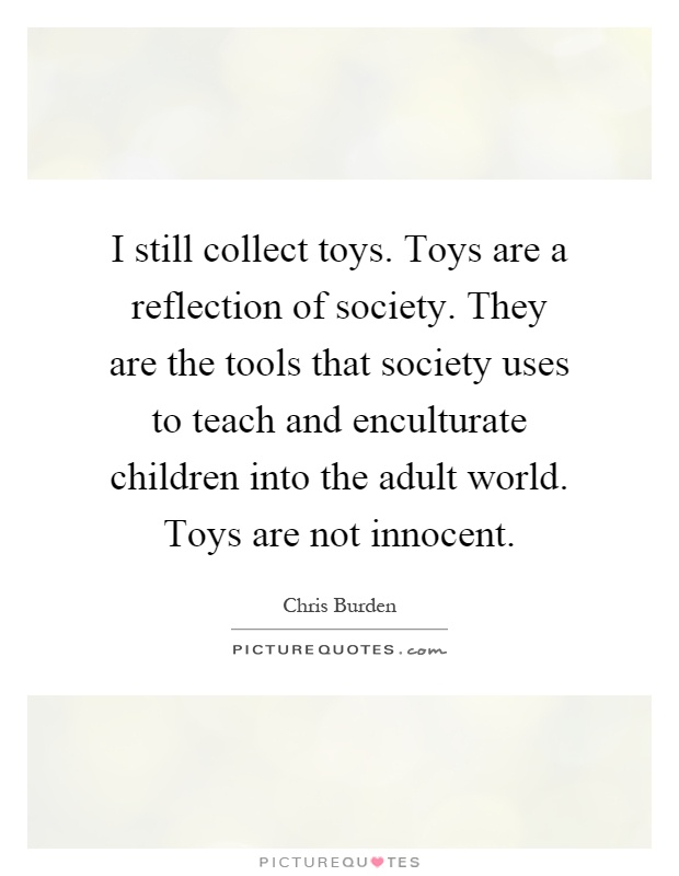 I still collect toys. Toys are a reflection of society. They are the tools that society uses to teach and enculturate children into the adult world. Toys are not innocent Picture Quote #1