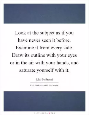 Look at the subject as if you have never seen it before. Examine it from every side. Draw its outline with your eyes or in the air with your hands, and saturate yourself with it Picture Quote #1