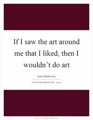 If I saw the art around me that I liked, then I wouldn’t do art Picture Quote #1