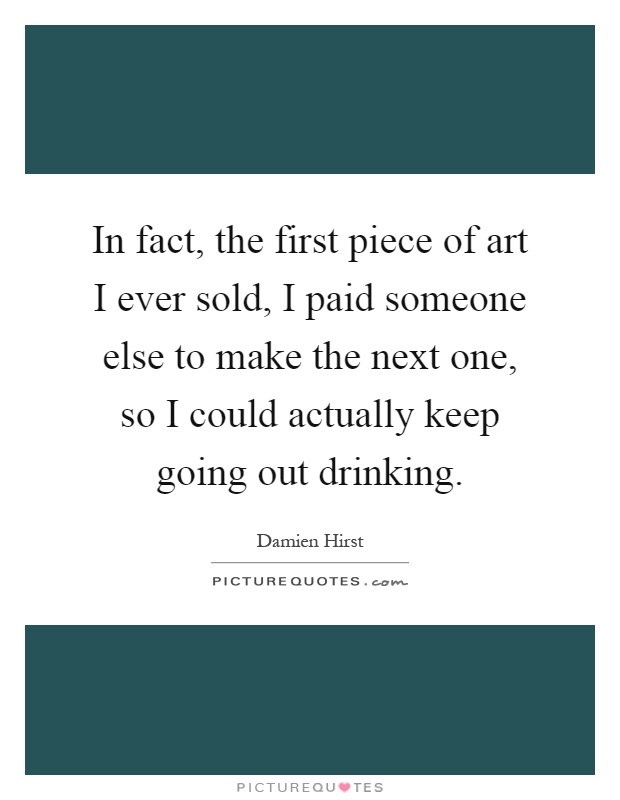 In fact, the first piece of art I ever sold, I paid someone else to make the next one, so I could actually keep going out drinking Picture Quote #1