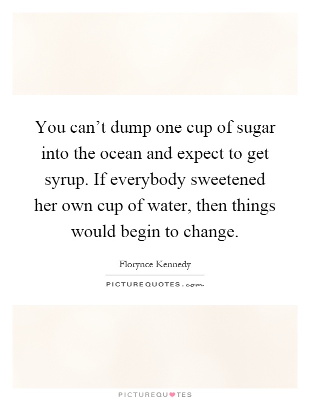 You can't dump one cup of sugar into the ocean and expect to get syrup. If everybody sweetened her own cup of water, then things would begin to change Picture Quote #1