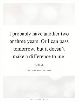I probably have another two or three years. Or I can pass tomorrow, but it doesn’t make a difference to me Picture Quote #1