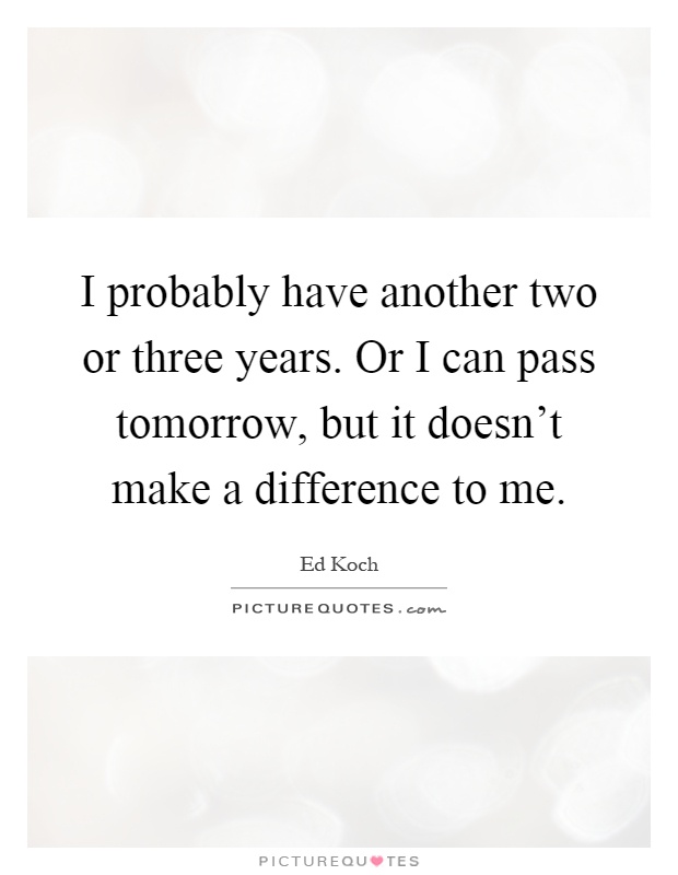 I probably have another two or three years. Or I can pass tomorrow, but it doesn't make a difference to me Picture Quote #1