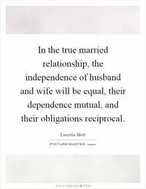 In the true married relationship, the independence of husband and wife will be equal, their dependence mutual, and their obligations reciprocal Picture Quote #1