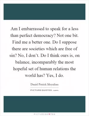 Am I embarrassed to speak for a less than perfect democracy? Not one bit. Find me a better one. Do I suppose there are societies which are free of sin? No, I don’t. Do I think ours is, on balance, incomparably the most hopeful set of human relations the world has? Yes, I do Picture Quote #1