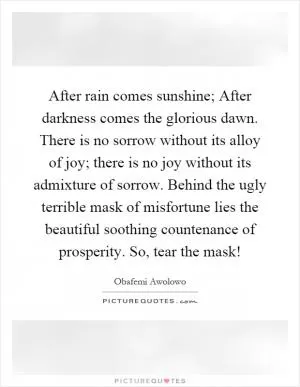 After rain comes sunshine; After darkness comes the glorious dawn. There is no sorrow without its alloy of joy; there is no joy without its admixture of sorrow. Behind the ugly terrible mask of misfortune lies the beautiful soothing countenance of prosperity. So, tear the mask! Picture Quote #1