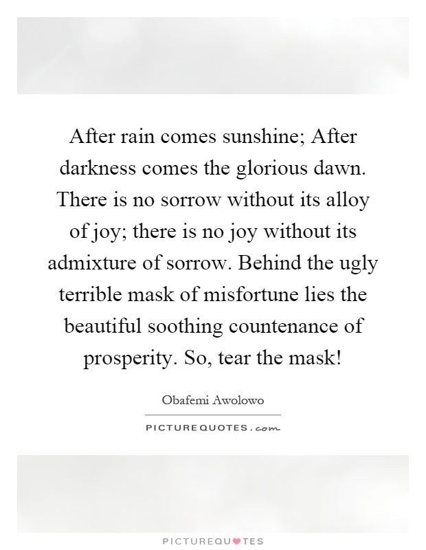 After rain comes sunshine; After darkness comes the glorious dawn. There is no sorrow without its alloy of joy; there is no joy without its admixture of sorrow. Behind the ugly terrible mask of misfortune lies the beautiful soothing countenance of prosperity. So, tear the mask! Picture Quote #1