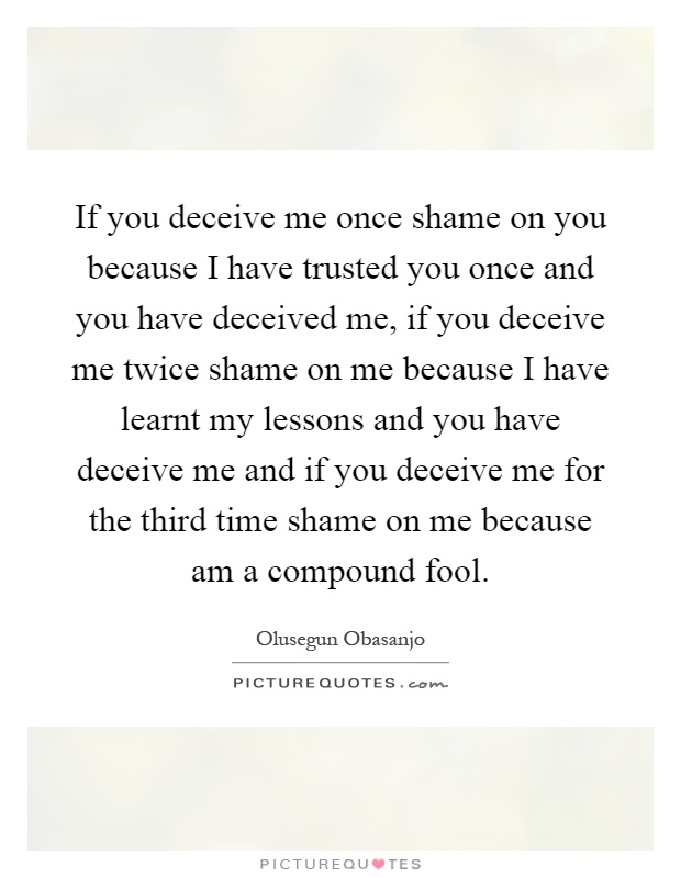 If you deceive me once shame on you because I have trusted you once and you have deceived me, if you deceive me twice shame on me because I have learnt my lessons and you have deceive me and if you deceive me for the third time shame on me because am a compound fool Picture Quote #1
