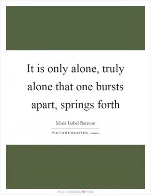It is only alone, truly alone that one bursts apart, springs forth Picture Quote #1